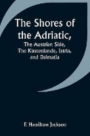 The Shores of the Adriatic,The Austrian Side, The Küstenlande, Istria, and Dalmatia de F. Hamilton Jackson