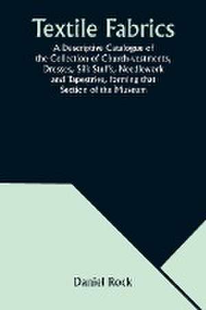 Textile Fabrics A Descriptive Catalogue of the Collection of Church-vestments, Dresses, Silk Stuffs, Needlework and Tapestries, forming that Section of the Museum de Daniel Rock