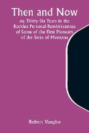 Then and Now; or, Thirty-Six Years in the Rockies Personal Reminiscences of Some of the First Pioneers of the State of Montana de Robert Vaughn