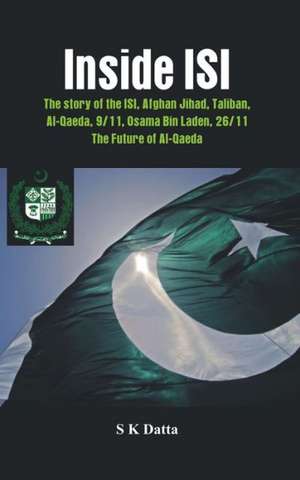 Inside ISI: The Story and Involvement of the ISI in Afghan Jihad, Taliban, Al-Qaeda, 9/11, Osama Bin Laden, 26/11 and the Future o de S. K. Datta