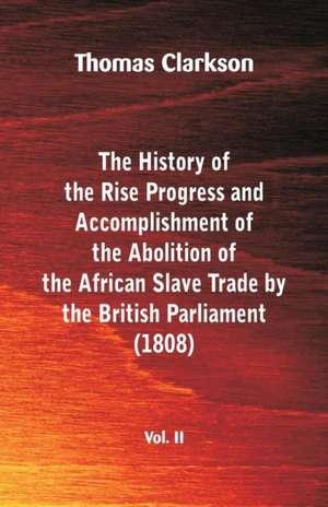 The History of the Rise, Progress and Accomplishment of the Abolition of the African Slave Trade by the British Parliament (1808), Vol. II de Thomas Clarkson