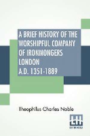 A Brief History Of The Worshipful Company Of Ironmongers London A.D. 1351-1889 de Theophilus Charles Noble