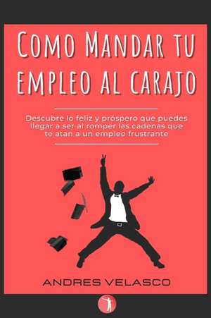 Como Mandar tu Empleo al Carajo: Descubre lo feliz y próspero que puedes llegar a ser al romper las cadenas que te atan a un empleo frustrante de Andres Felipe Velasco Ochoa