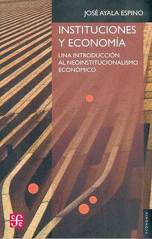 Instituciones y Economia: Una Introduccion Al Neoinstitucionalismo Economico de Jose Ayala Espino