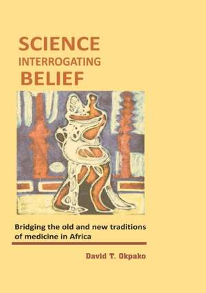 Science Interrogating Belief. Bridging the Old and New Traditions of Medicine in Africa de David T. Okpako