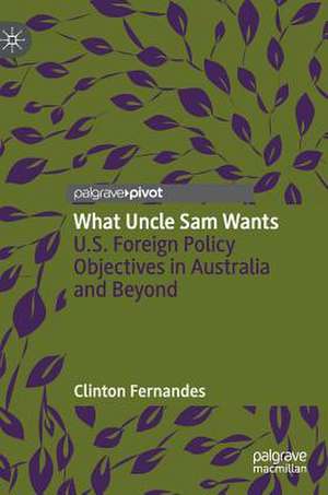 What Uncle Sam Wants: U.S. Foreign Policy Objectives in Australia and Beyond de Clinton Fernandes