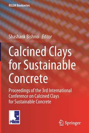 Calcined Clays for Sustainable Concrete: Proceedings of the 3rd International Conference on Calcined Clays for Sustainable Concrete de Shashank Bishnoi