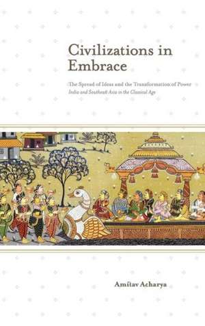 Civilizations in Embrace: The Spread of Ideas and the Transformation of Power; India and Southeast Asia in the Classical Age de Amitav Acharya