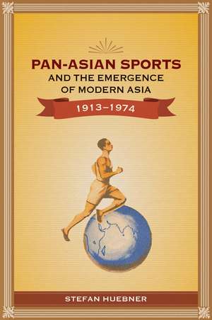 Pan-Asian Sports and the Emergence of Modern Asia, 1913-1974 de Stefan Huebner