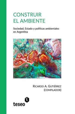 Construir el ambiente: Sociedad, Estado y políticas ambientales en Argentina de Ricardo A. Gutiérrez