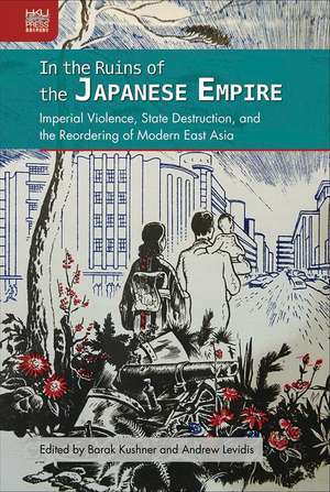 In the Ruins of the Japanese Empire: Imperial Violence, State Destruction, and the Reordering of Modern East Asia de Barak Kushner