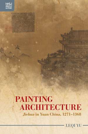 Painting Architecture: "Jiehua" in Yuan China, 1271–1368 de Leqi Yu