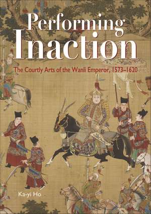 Performing Inaction: The Courtly Arts of the Wanli Emperor, 1573–1620 de Ka-yi Ho