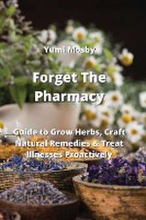 Forget The Pharmacy: Guide to Grow Herbs, Craft Natural Remedies & Treat Illnesses Proactively de Yumi Mosby