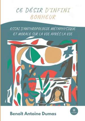 Ce désir d'infini bonheur: Essai d'anthropologie métaphysique et morale sur la vie après la vie de Benoît Antoine Dumas