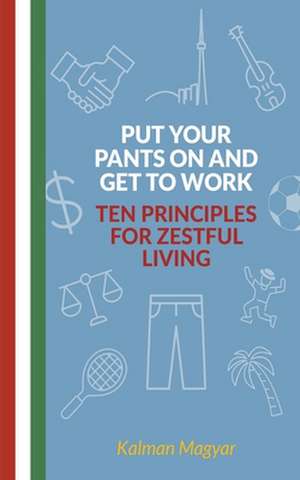 Put Your Pants On and Get to Work - Ten Principles for Zestful Living de Kalman Magyar