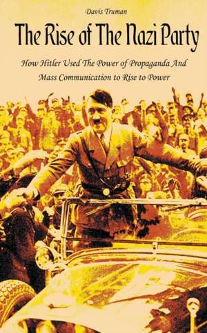 The Rise of The Nazi Party How Hitler Used The Power of Propaganda And Mass Communication to Rise to Power de Davis Truman