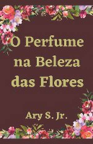 O Perfume na Beleza das Flores de Ary Jr. S.