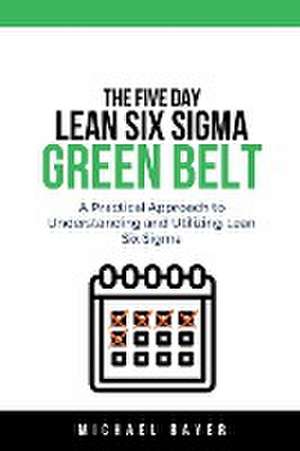 The 5 Day Lean Six Sigma Green Belt A Practical Approach to Understanding and Utilizing Lean Six Sigma de Michael Bayer