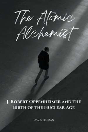 The Atomic Alchemist: J. Robert Oppenheimer And The Birth of The Nuclear Age de Davis Truman