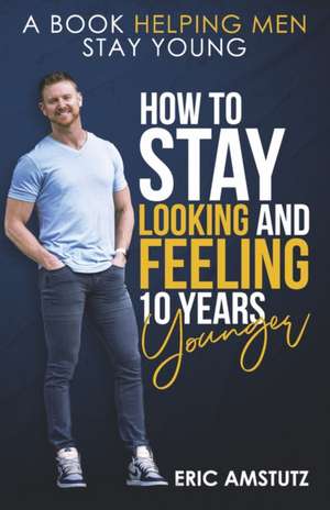 How to Stay Looking and Feeling 10 Years Younger: A Book Helping Men Stay Young de Eric Amstutz