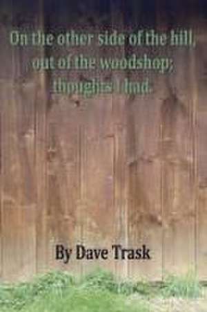 On the Other Side of the Hill, Out of the Woodshop; Thoughts I Had. de Dave Trask