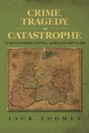 Crime, Tragedy, and Catastrophe in Montgomery County, Maryland 1860 to 1960 de Jack Toomey