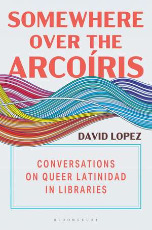 Somewhere Over the Arcoíris: Conversations on Queer Latinidad in Libraries de David Lopez