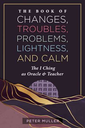 The Book of Changes, Troubles, Problems, Lightness, and Calm: The I Ching as Oracle and Teacher de Peter Muller