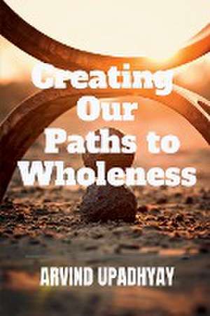 Creating Our Paths to Wholeness de Arvind Upadhyay