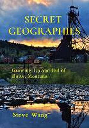 Secret Geographies: Growing Up and Out of Butte, Montana de Steve Wing