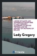 A Book of Saints and Wonders Put Down Here by Lady Gregory According to the Old Writings and the Memory of the People of Ireland