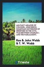 Military Memoir of Colonel John Birch, Sometime Governor of Hereford in the Civil War Between Charles I. and the Parliament;