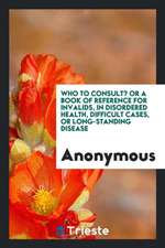 Who to Consult? or a Book of Reference for Invalids, in Disordered Health, Difficult Cases, or Long-Standing Disease