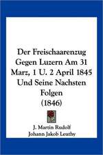 Der Freischaarenzug Gegen Luzern Am 31 Marz, 1 U. 2 April 1845 Und Seine Nachsten Folgen (1846)