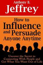 How to Influence and Persuade Anyone Anytime: Uncover the Secret to Connecting with People and Get What You Want Out of Life