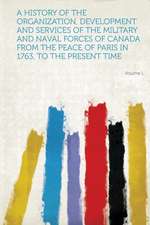 A History of the Organization, Development and Services of the Military and Naval Forces of Canada from the Peace of Paris in 1763, to the Present T