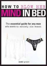 How to Blow Her Mind in Bed: The Essential Guide for Any Man Who Wants to Satisfy His Woman