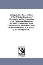 An inquiry into the Accordancy of War With the Principles of Christianity, and An Examination of the Philosophical Reasoning by Which It is Defended. With Observations On Some of the Causes of War and On Some of Its Effects. by Jonathan Dymond ...