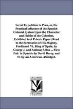 Secret Expedition to Peru, or, the Practical influence of the Spanish Colonial System Upon the Character and Habits of the Colonists, Exhibited in A Private Report Read to the Secretaries of His Majesty, Ferdinand Vi., King of Spain, by George J. and Anth