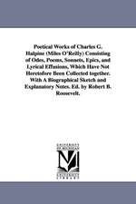 Poetical Works of Charles G. Halpine (Miles O'Reilly) Consisting of Odes, Poems, Sonnets, Epics, and Lyrical Effusions, Which Have Not Heretofore Been Collected together. With A Biographical Sketch and Explanatory Notes. Ed. by Robert B. Roosevelt.