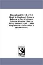 The Origin and Growth of Civil Liberty in Maryland. a Discourse Delivered by Geo. Wn. Brown, Before the Maryland Historical Society, Baltimore, April