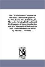 The Correlation and Conservation of Forces; A Series of Expositions, by Prof. Grove, Prof. Helmholtz, Dr. Mayer, Dr. Faraday, Prof. Liebig and Dr. Carpenter. With An introduction and Brief Biographical Notices of the Chief Promoters of the New Views, by E