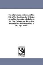 The Charter and ordinances of the City of Portland, together With the Acts of the Legislature, Relating to the City, Collated and Revised by Authority of A Joint Committee of the City Council.