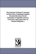 The American Gardener'S Assistant. in Three Parts. Containing Complete Practical Directions For the Cultivation of Vegetables, Flowers, Fruit Trees, and Grape-Vines. by Thomas Bridgeman ...