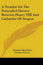 A Treatise On The Pretended Divorce Between Henry VIII And Catharine Of Aragon