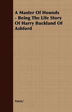 A Master of Hounds - Being the Life Story of Harry Buckland of Ashford: Together with His Life and Letters