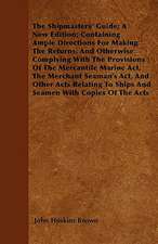 The Shipmasters' Guide; A New Edition; Containing Ample Directions For Making The Returns, And Otherwise Complying With The Provisions Of The Mercantile Marine Act, The Merchant Seaman's Act, And Other Acts Relating To Ships And Seamen With Copies Of The