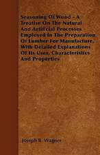 Seasoning Of Wood - A Treatise On The Natural And Artificial Processes Employed In The Preparation Of Lumber For Manufacture, With Detailed Explanations Of Its Uses, Characteristics And Properties