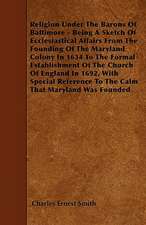 Religion Under The Barons Of Baltimore - Being A Sketch Of Ecclesiastical Affairs From The Founding Of The Maryland Colony In 1634 To The Formal Establishment Of The Church Of England In 1692, With Special Reference To The Calm That Maryland Was Founded